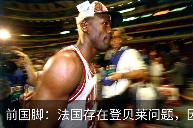 前国脚：法国存在登贝莱问题，因为姆巴佩 他无法像在巴黎当核心